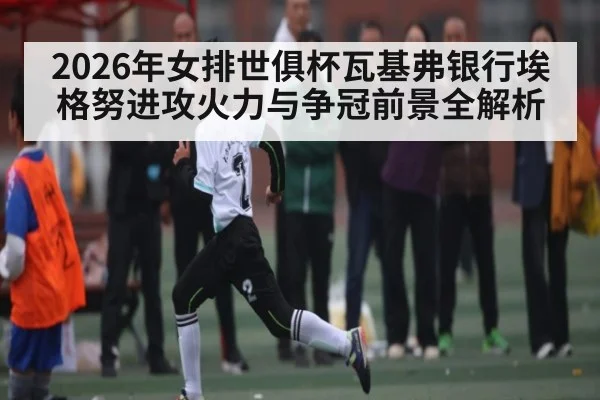 2026年女排世俱杯瓦基弗银行埃格努进攻火力与争冠前景全解析